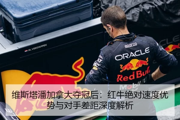 维斯塔潘加拿大夺冠后：红牛绝对速度优势与对手差距深度解析